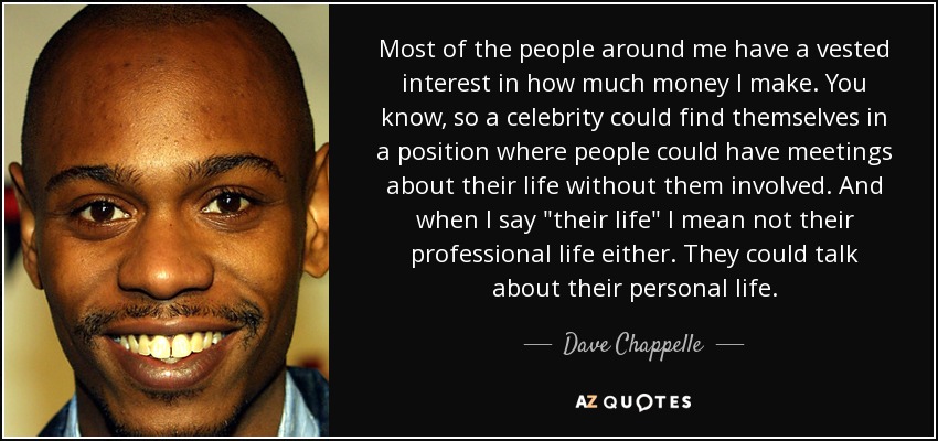 Most of the people around me have a vested interest in how much money I make. You know, so a celebrity could find themselves in a position where people could have meetings about their life without them involved. And when I say 