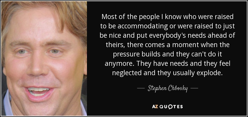 Most of the people I know who were raised to be accommodating or were raised to just be nice and put everybody's needs ahead of theirs, there comes a moment when the pressure builds and they can't do it anymore. They have needs and they feel neglected and they usually explode. - Stephen Chbosky