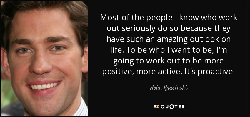Most of the people I know who work out seriously do so because they have such an amazing outlook on life. To be who I want to be, I'm going to work out to be more positive, more active. It's proactive. - John Krasinski
