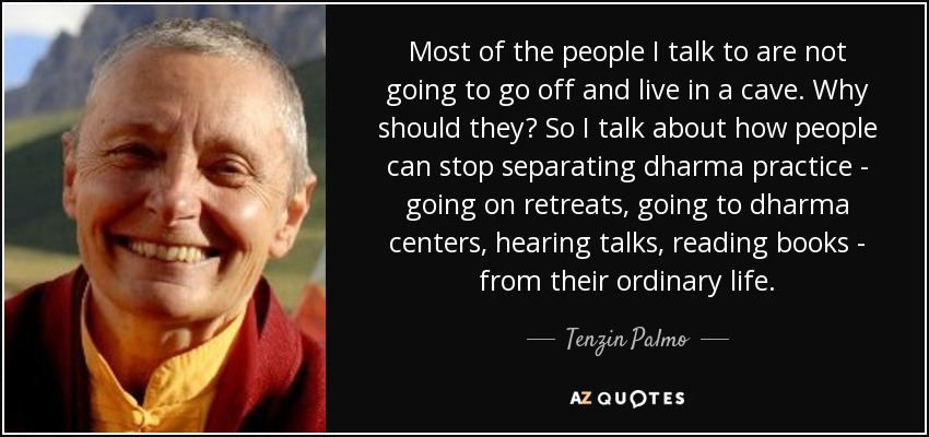 Most of the people I talk to are not going to go off and live in a cave. Why should they? So I talk about how people can stop separating dharma practice - going on retreats, going to dharma centers, hearing talks, reading books - from their ordinary life. - Tenzin Palmo
