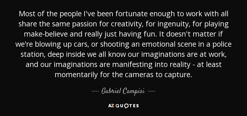 Most of the people I've been fortunate enough to work with all share the same passion for creativity, for ingenuity, for playing make-believe and really just having fun. It doesn't matter if we're blowing up cars, or shooting an emotional scene in a police station, deep inside we all know our imaginations are at work, and our imaginations are manifesting into reality - at least momentarily for the cameras to capture. - Gabriel Campisi