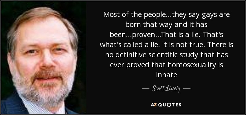 Most of the people...they say gays are born that way and it has been...proven...That is a lie. That's what's called a lie. It is not true. There is no definitive scientific study that has ever proved that homosexuality is innate - Scott Lively