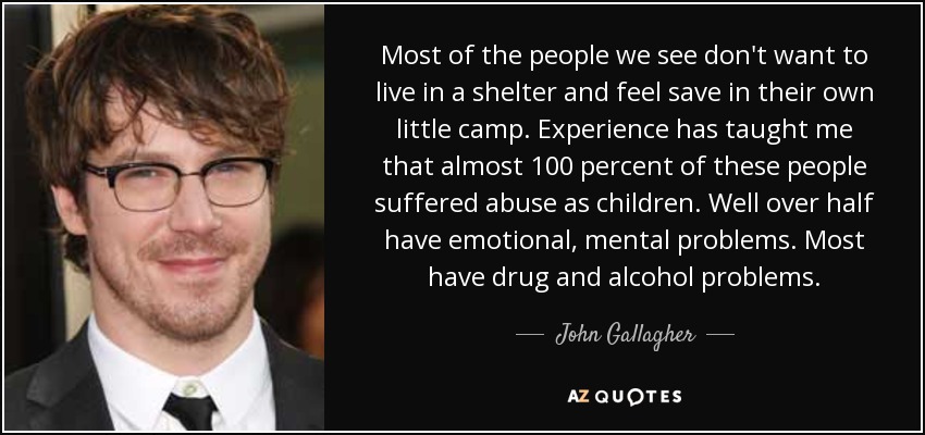 Most of the people we see don't want to live in a shelter and feel save in their own little camp. Experience has taught me that almost 100 percent of these people suffered abuse as children. Well over half have emotional, mental problems. Most have drug and alcohol problems. - John Gallagher, Jr.