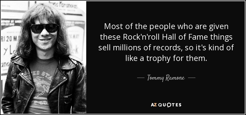 Most of the people who are given these Rock'n'roll Hall of Fame things sell millions of records, so it's kind of like a trophy for them. - Tommy Ramone