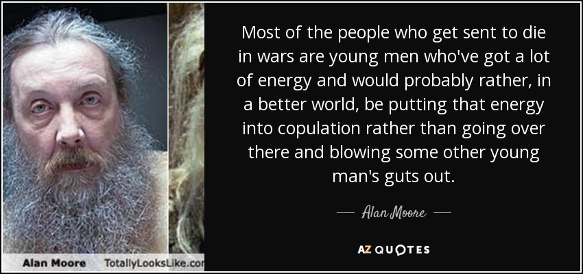 Most of the people who get sent to die in wars are young men who've got a lot of energy and would probably rather, in a better world, be putting that energy into copulation rather than going over there and blowing some other young man's guts out. - Alan Moore