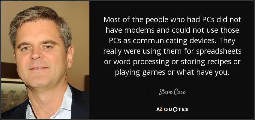 Most of the people who had PCs did not have modems and could not use those PCs as communicating devices. They really were using them for spreadsheets or word processing or storing recipes or playing games or what have you. - Steve Case