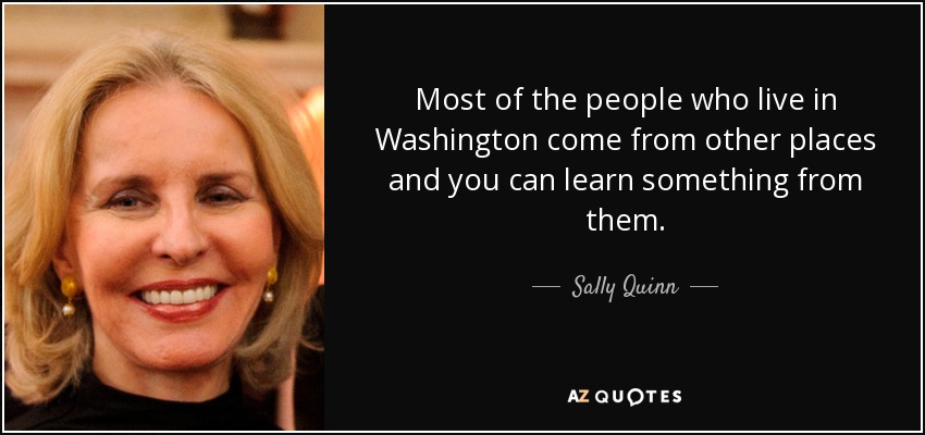 Most of the people who live in Washington come from other places and you can learn something from them. - Sally Quinn