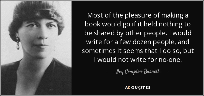 Most of the pleasure of making a book would go if it held nothing to be shared by other people. I would write for a few dozen people, and sometimes it seems that I do so, but I would not write for no-one. - Ivy Compton-Burnett