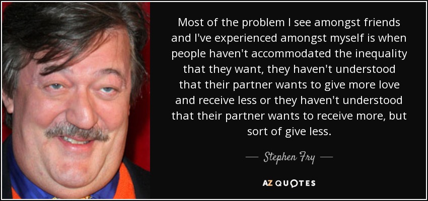 Most of the problem I see amongst friends and I've experienced amongst myself is when people haven't accommodated the inequality that they want, they haven't understood that their partner wants to give more love and receive less or they haven't understood that their partner wants to receive more, but sort of give less. - Stephen Fry