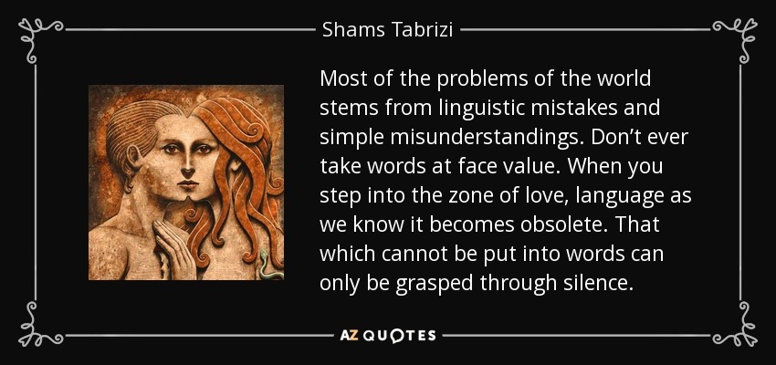 Most of the problems of the world stems from linguistic mistakes and simple misunderstandings. Don’t ever take words at face value. When you step into the zone of love, language as we know it becomes obsolete. That which cannot be put into words can only be grasped through silence. - Shams Tabrizi