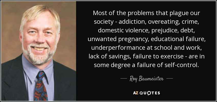 Most of the problems that plague our society - addiction, overeating, crime, domestic violence, prejudice, debt, unwanted pregnancy, educational failure, underperformance at school and work, lack of savings, failure to exercise - are in some degree a failure of self-control. - Roy Baumeister