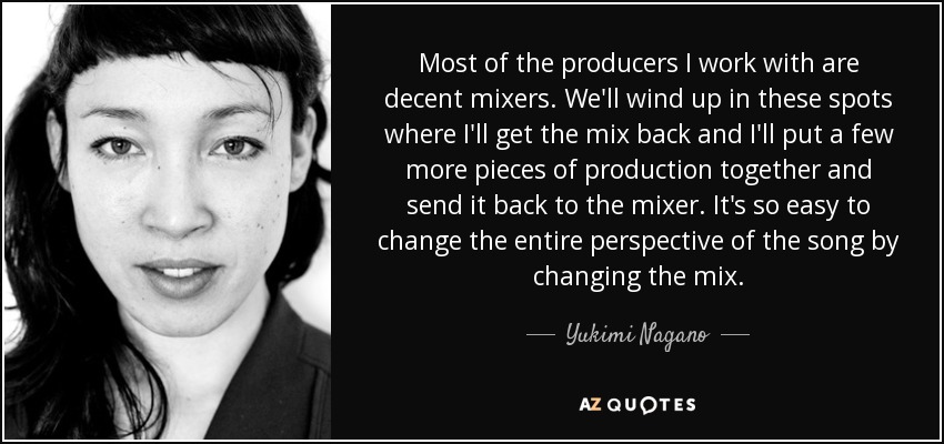 Most of the producers I work with are decent mixers. We'll wind up in these spots where I'll get the mix back and I'll put a few more pieces of production together and send it back to the mixer. It's so easy to change the entire perspective of the song by changing the mix. - Yukimi Nagano