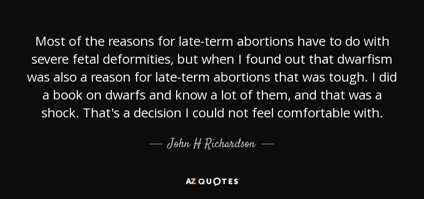 Most of the reasons for late-term abortions have to do with severe fetal deformities, but when I found out that dwarfism was also a reason for late-term abortions that was tough. I did a book on dwarfs and know a lot of them, and that was a shock. That's a decision I could not feel comfortable with. - John H Richardson