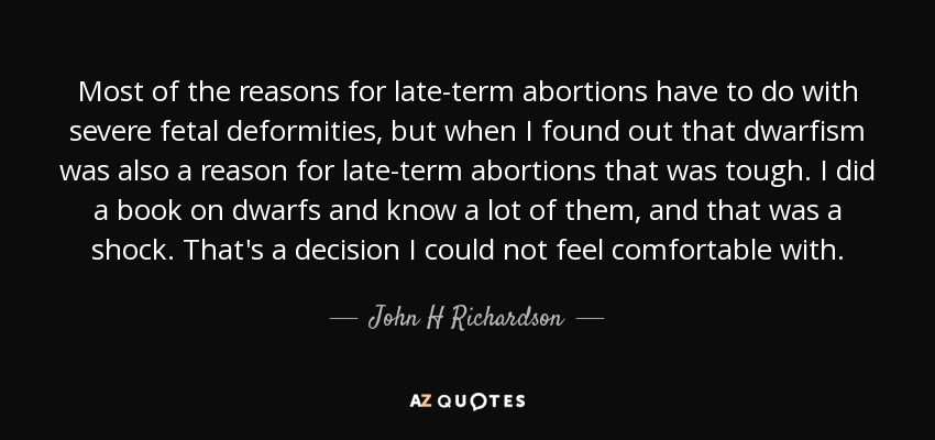 Most of the reasons for late-term abortions have to do with severe fetal deformities, but when I found out that dwarfism was also a reason for late-term abortions that was tough. I did a book on dwarfs and know a lot of them, and that was a shock. That's a decision I could not feel comfortable with. - John H Richardson