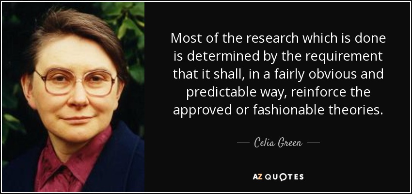 Most of the research which is done is determined by the requirement that it shall, in a fairly obvious and predictable way, reinforce the approved or fashionable theories. - Celia Green