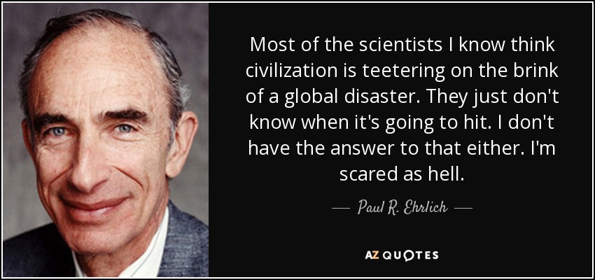 Most of the scientists I know think civilization is teetering on the brink of a global disaster. They just don't know when it's going to hit. I don't have the answer to that either. I'm scared as hell. - Paul R. Ehrlich