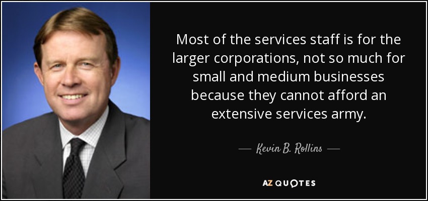 Most of the services staff is for the larger corporations, not so much for small and medium businesses because they cannot afford an extensive services army. - Kevin B. Rollins