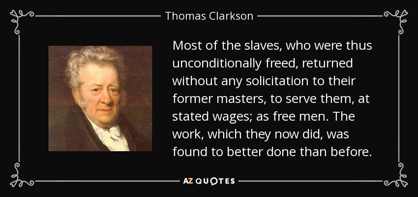 Most of the slaves, who were thus unconditionally freed, returned without any solicitation to their former masters, to serve them, at stated wages; as free men. The work, which they now did, was found to better done than before. - Thomas Clarkson