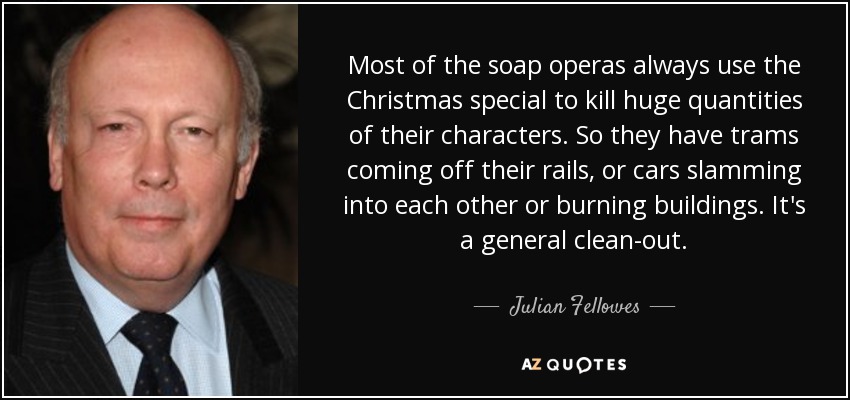 Most of the soap operas always use the Christmas special to kill huge quantities of their characters. So they have trams coming off their rails, or cars slamming into each other or burning buildings. It's a general clean-out. - Julian Fellowes