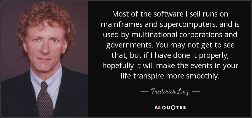 Most of the software I sell runs on mainframes and supercomputers, and is used by multinational corporations and governments. You may not get to see that, but if I have done it properly, hopefully it will make the events in your life transpire more smoothly. - Frederick Lenz