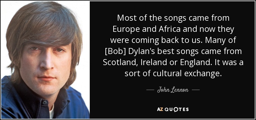 Most of the songs came from Europe and Africa and now they were coming back to us. Many of [Bob] Dylan's best songs came from Scotland, Ireland or England. It was a sort of cultural exchange. - John Lennon