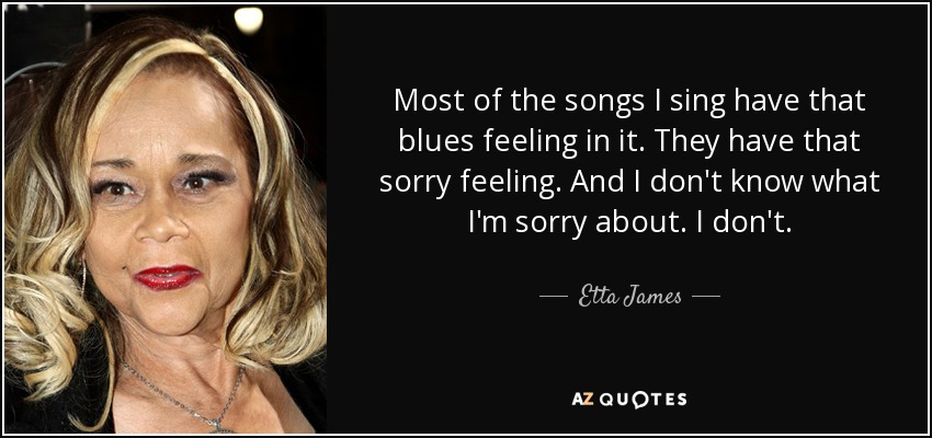 Most of the songs I sing have that blues feeling in it. They have that sorry feeling. And I don't know what I'm sorry about. I don't. - Etta James