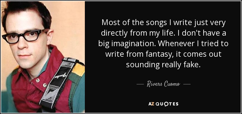 Most of the songs I write just very directly from my life. I don't have a big imagination. Whenever I tried to write from fantasy, it comes out sounding really fake. - Rivers Cuomo