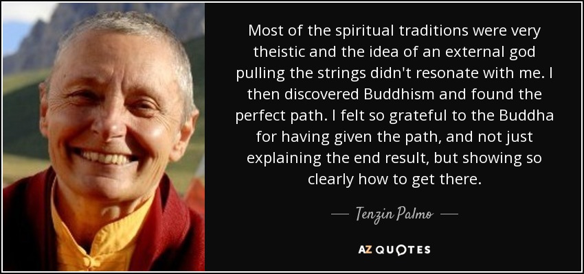 Most of the spiritual traditions were very theistic and the idea of an external god pulling the strings didn't resonate with me. I then discovered Buddhism and found the perfect path. I felt so grateful to the Buddha for having given the path, and not just explaining the end result, but showing so clearly how to get there. - Tenzin Palmo