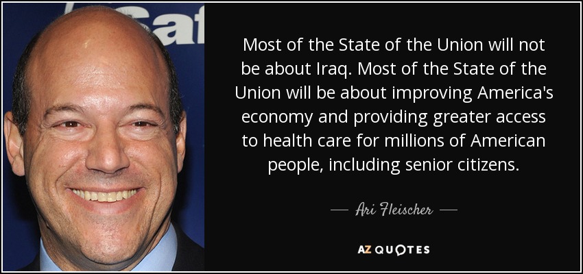 Most of the State of the Union will not be about Iraq. Most of the State of the Union will be about improving America's economy and providing greater access to health care for millions of American people, including senior citizens. - Ari Fleischer
