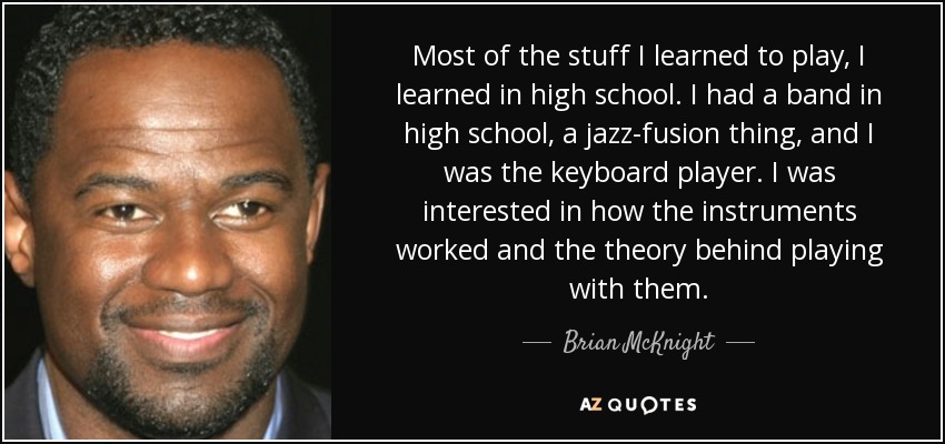Most of the stuff I learned to play, I learned in high school. I had a band in high school, a jazz-fusion thing, and I was the keyboard player. I was interested in how the instruments worked and the theory behind playing with them. - Brian McKnight