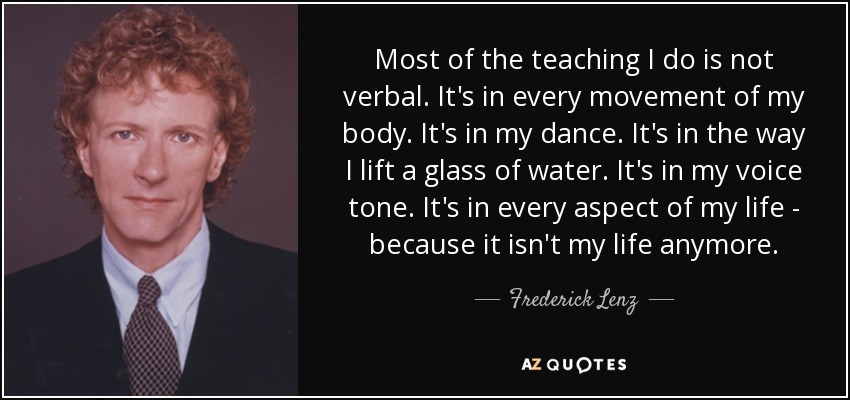 Most of the teaching I do is not verbal. It's in every movement of my body. It's in my dance. It's in the way I lift a glass of water. It's in my voice tone. It's in every aspect of my life - because it isn't my life anymore. - Frederick Lenz