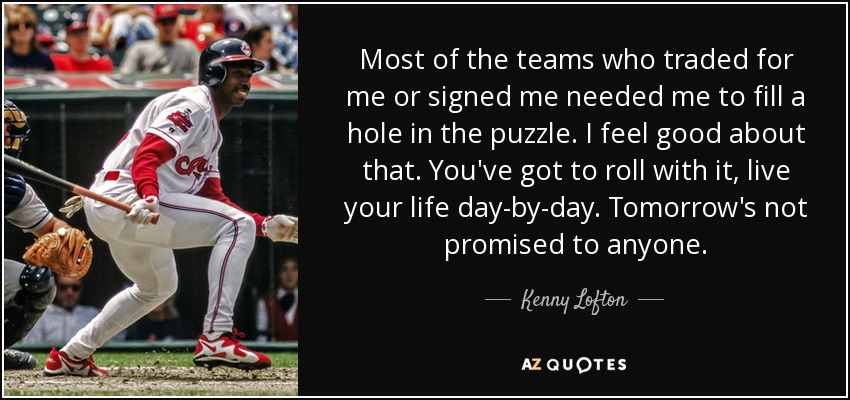 Most of the teams who traded for me or signed me needed me to fill a hole in the puzzle. I feel good about that. You've got to roll with it, live your life day-by-day. Tomorrow's not promised to anyone. - Kenny Lofton