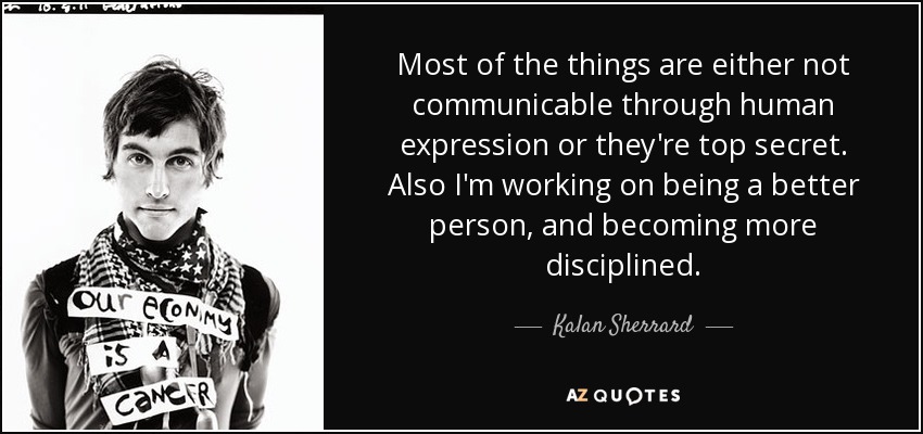 Most of the things are either not communicable through human expression or they're top secret. Also I'm working on being a better person, and becoming more disciplined. - Kalan Sherrard