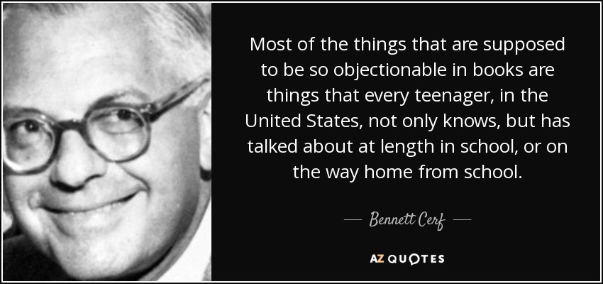 Most of the things that are supposed to be so objectionable in books are things that every teenager, in the United States, not only knows, but has talked about at length in school, or on the way home from school. - Bennett Cerf