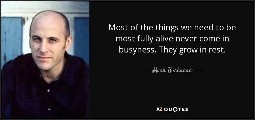 Most of the things we need to be most fully alive never come in busyness. They grow in rest. - Mark Buchanan