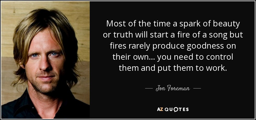 Most of the time a spark of beauty or truth will start a fire of a song but fires rarely produce goodness on their own ... you need to control them and put them to work. - Jon Foreman