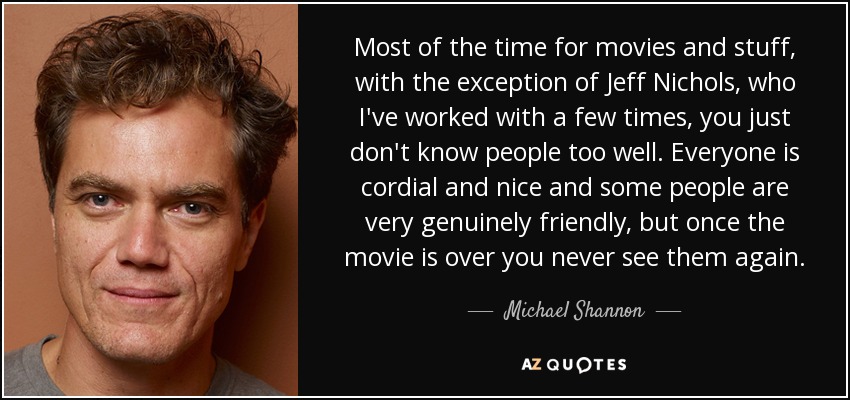 Most of the time for movies and stuff, with the exception of Jeff Nichols, who I've worked with a few times, you just don't know people too well. Everyone is cordial and nice and some people are very genuinely friendly, but once the movie is over you never see them again. - Michael Shannon