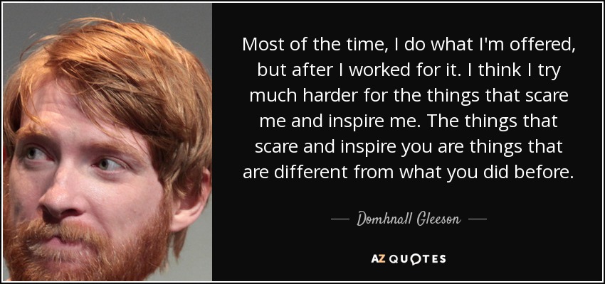 Most of the time, I do what I'm offered, but after I worked for it. I think I try much harder for the things that scare me and inspire me. The things that scare and inspire you are things that are different from what you did before. - Domhnall Gleeson