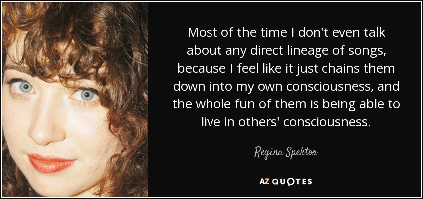 Most of the time I don't even talk about any direct lineage of songs, because I feel like it just chains them down into my own consciousness, and the whole fun of them is being able to live in others' consciousness. - Regina Spektor