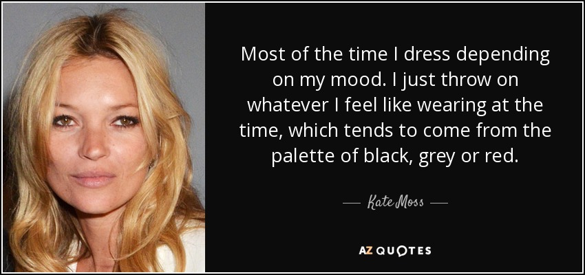 Most of the time I dress depending on my mood. I just throw on whatever I feel like wearing at the time, which tends to come from the palette of black, grey or red. - Kate Moss