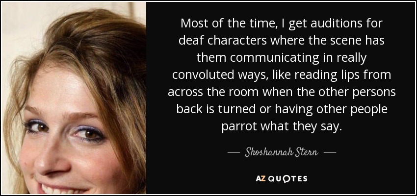 Most of the time, I get auditions for deaf characters where the scene has them communicating in really convoluted ways, like reading lips from across the room when the other persons back is turned or having other people parrot what they say. - Shoshannah Stern