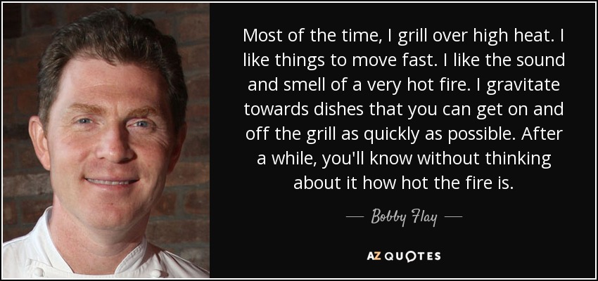 Most of the time, I grill over high heat. I like things to move fast. I like the sound and smell of a very hot fire. I gravitate towards dishes that you can get on and off the grill as quickly as possible. After a while, you'll know without thinking about it how hot the fire is. - Bobby Flay