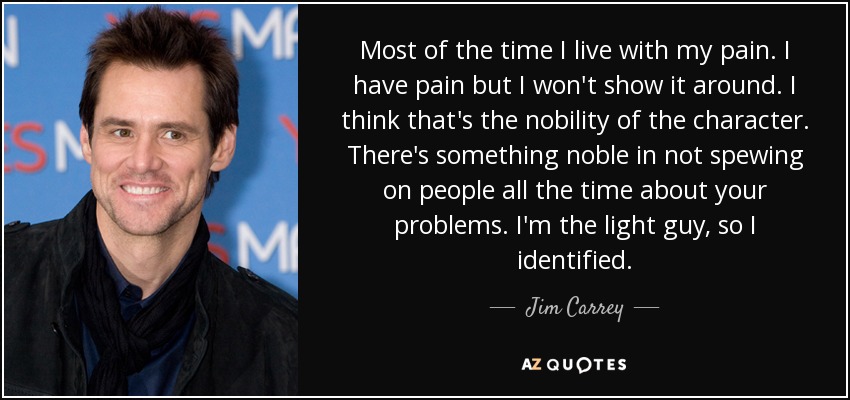 Most of the time I live with my pain. I have pain but I won't show it around. I think that's the nobility of the character. There's something noble in not spewing on people all the time about your problems. I'm the light guy, so I identified. - Jim Carrey