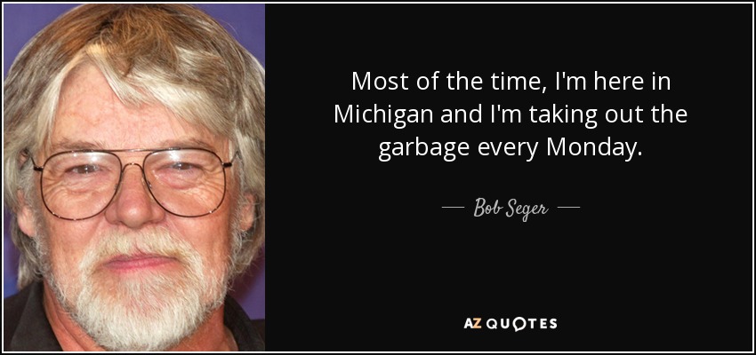 Most of the time, I'm here in Michigan and I'm taking out the garbage every Monday. - Bob Seger
