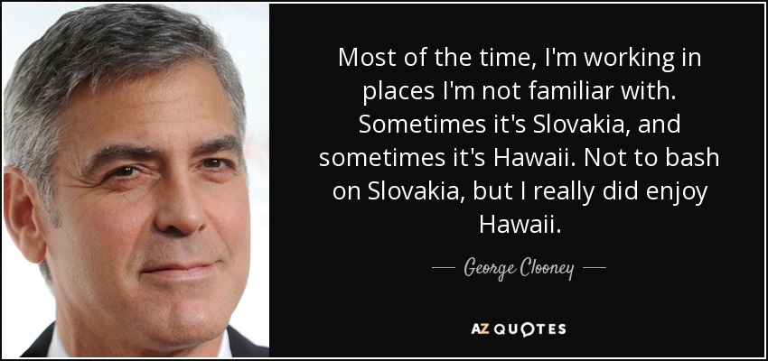 Most of the time, I'm working in places I'm not familiar with. Sometimes it's Slovakia, and sometimes it's Hawaii. Not to bash on Slovakia, but I really did enjoy Hawaii. - George Clooney