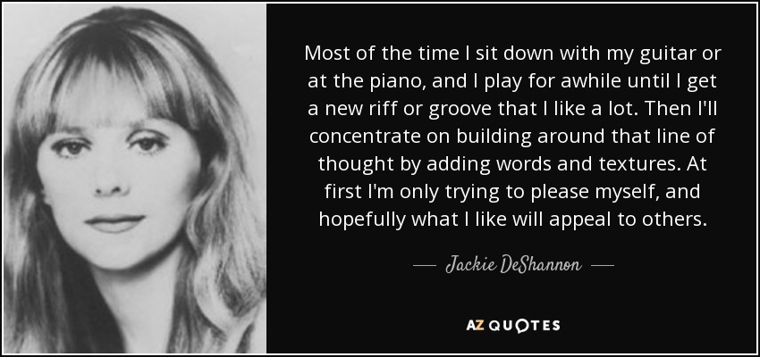 Most of the time I sit down with my guitar or at the piano, and I play for awhile until I get a new riff or groove that I like a lot. Then I'll concentrate on building around that line of thought by adding words and textures. At first I'm only trying to please myself, and hopefully what I like will appeal to others. - Jackie DeShannon