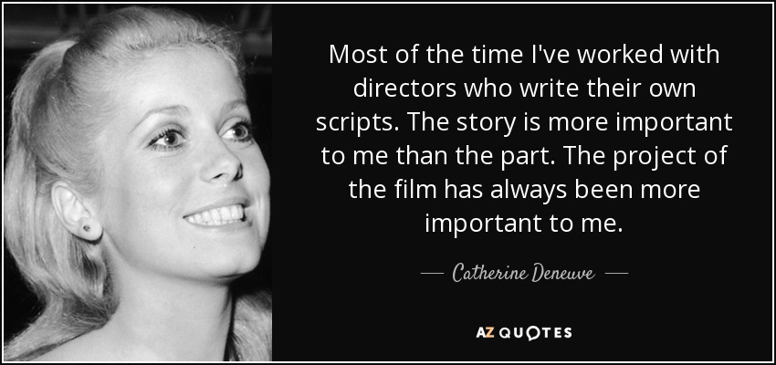 Most of the time I've worked with directors who write their own scripts. The story is more important to me than the part. The project of the film has always been more important to me. - Catherine Deneuve