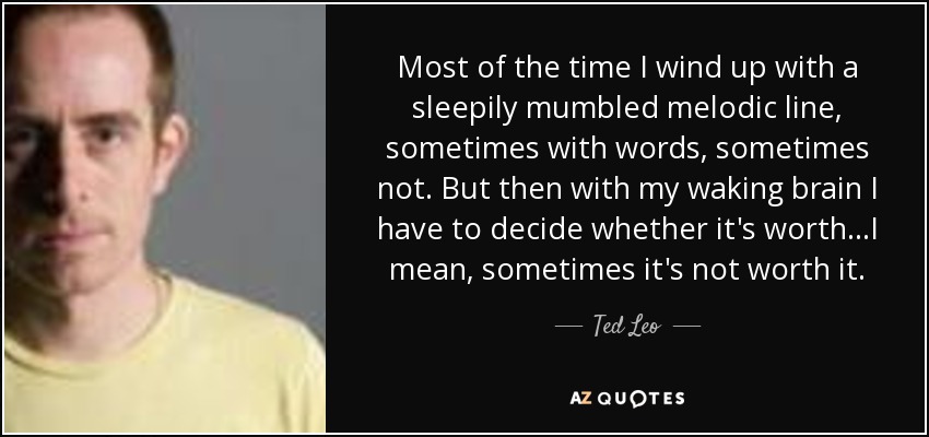 Most of the time I wind up with a sleepily mumbled melodic line, sometimes with words, sometimes not. But then with my waking brain I have to decide whether it's worth...I mean, sometimes it's not worth it. - Ted Leo