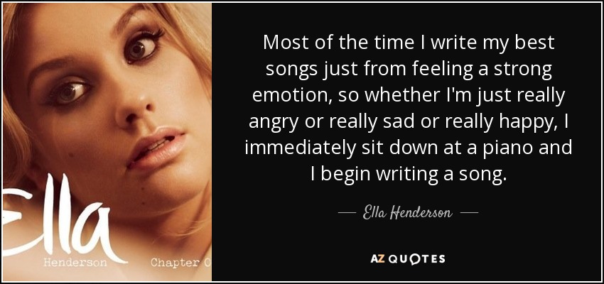 Most of the time I write my best songs just from feeling a strong emotion, so whether I'm just really angry or really sad or really happy, I immediately sit down at a piano and I begin writing a song. - Ella Henderson