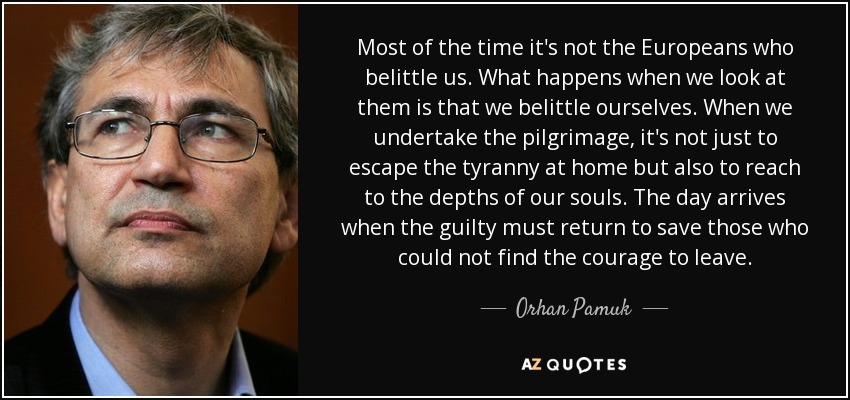 Most of the time it's not the Europeans who belittle us. What happens when we look at them is that we belittle ourselves. When we undertake the pilgrimage, it's not just to escape the tyranny at home but also to reach to the depths of our souls. The day arrives when the guilty must return to save those who could not find the courage to leave. - Orhan Pamuk